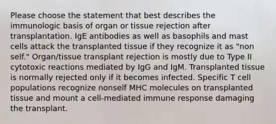 Please choose the statement that best describes the immunologic basis of organ or tissue rejection after transplantation. IgE antibodies as well as basophils and mast cells attack the transplanted tissue if they recognize it as "non self." Organ/tissue transplant rejection is mostly due to Type II cytotoxic reactions mediated by IgG and IgM. Transplanted tissue is normally rejected only if it becomes infected. Specific T cell populations recognize nonself MHC molecules on transplanted tissue and mount a cell-mediated immune response damaging the transplant.