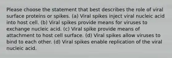 Please choose the statement that best describes the role of viral surface proteins or spikes. (a) Viral spikes inject viral nucleic acid into host cell. (b) Viral spikes provide means for viruses to exchange nucleic acid. (c) Viral spike provide means of attachment to host cell surface. (d) Viral spikes allow viruses to bind to each other. (d) Viral spikes enable replication of the viral nucleic acid.