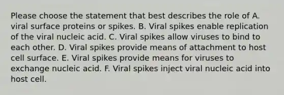 Please choose the statement that best describes the role of A. viral surface proteins or spikes. B. Viral spikes enable replication of the viral nucleic acid. C. Viral spikes allow viruses to bind to each other. D. Viral spikes provide means of attachment to host cell surface. E. Viral spikes provide means for viruses to exchange nucleic acid. F. Viral spikes inject viral nucleic acid into host cell.