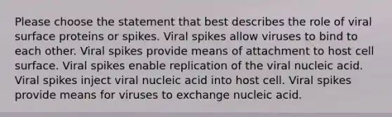 Please choose the statement that best describes the role of viral surface proteins or spikes. Viral spikes allow viruses to bind to each other. Viral spikes provide means of attachment to host cell surface. Viral spikes enable replication of the viral nucleic acid. Viral spikes inject viral nucleic acid into host cell. Viral spikes provide means for viruses to exchange nucleic acid.