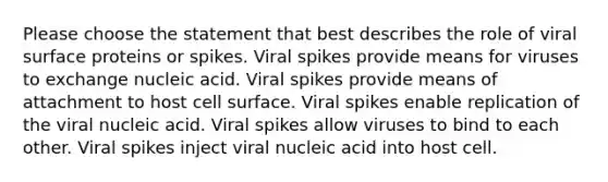 Please choose the statement that best describes the role of viral surface proteins or spikes. Viral spikes provide means for viruses to exchange nucleic acid. Viral spikes provide means of attachment to host cell surface. Viral spikes enable replication of the viral nucleic acid. Viral spikes allow viruses to bind to each other. Viral spikes inject viral nucleic acid into host cell.