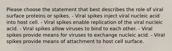 Please choose the statement that best describes the role of viral surface proteins or spikes. - Viral spikes inject viral nucleic acid into host cell. - Viral spikes enable replication of the viral nucleic acid. - Viral spikes allow viruses to bind to each other. - Viral spikes provide means for viruses to exchange nucleic acid. - Viral spikes provide means of attachment to host cell surface.