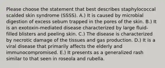 Please choose the statement that best describes staphylococcal scalded skin syndrome (SSSS). A.) It is caused by microbial digestion of excess sebum trapped in the pores of the skin. B.) It is an exotoxin-mediated disease characterized by large fluid-filled blisters and peeling skin. C.) The disease is characterized by necrotic damage of the tissues and gas production. D.) It is a viral disease that primarily affects the elderly and immunocompromised. E.) It presents as a generalized rash similar to that seen in roseola and rubella.