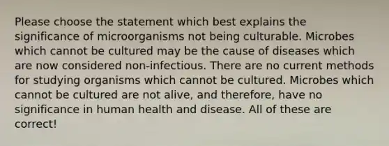 Please choose the statement which best explains the significance of microorganisms not being culturable. Microbes which cannot be cultured may be the cause of diseases which are now considered non-infectious. There are no current methods for studying organisms which cannot be cultured. Microbes which cannot be cultured are not alive, and therefore, have no significance in human health and disease. All of these are correct!