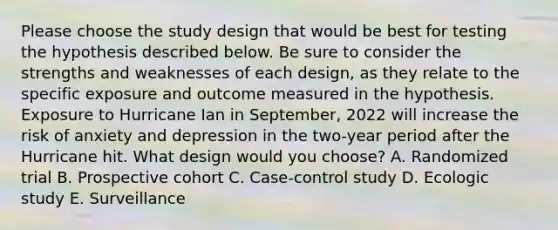 Please choose the study design that would be best for testing the hypothesis described below. Be sure to consider the strengths and weaknesses of each design, as they relate to the specific exposure and outcome measured in the hypothesis. Exposure to Hurricane Ian in September, 2022 will increase the risk of anxiety and depression in the two-year period after the Hurricane hit. What design would you choose? A. Randomized trial B. Prospective cohort C. Case-control study D. Ecologic study E. Surveillance