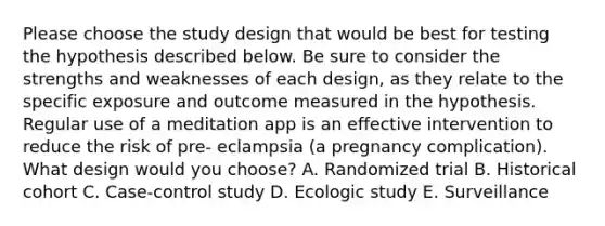 Please choose the study design that would be best for testing the hypothesis described below. Be sure to consider the strengths and weaknesses of each design, as they relate to the specific exposure and outcome measured in the hypothesis. Regular use of a meditation app is an effective intervention to reduce the risk of pre- eclampsia (a pregnancy complication). What design would you choose? A. Randomized trial B. Historical cohort C. Case-control study D. Ecologic study E. Surveillance