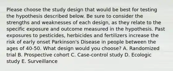 Please choose the study design that would be best for testing the hypothesis described below. Be sure to consider the strengths and weaknesses of each design, as they relate to the specific exposure and outcome measured in the hypothesis. Past exposures to pesticides, herbicides and fertilizers increase the risk of early onset Parkinson's Disease in people between the ages of 40-50. What design would you choose? A. Randomized trial B. Prospective cohort C. Case-control study D. Ecologic study E. Surveillance