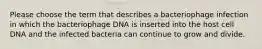 Please choose the term that describes a bacteriophage infection in which the bacteriophage DNA is inserted into the host cell DNA and the infected bacteria can continue to grow and divide.