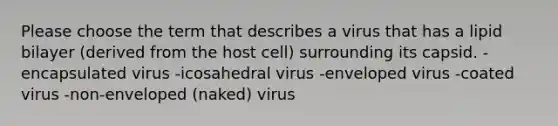 Please choose the term that describes a virus that has a lipid bilayer (derived from the host cell) surrounding its capsid. -encapsulated virus -icosahedral virus -enveloped virus -coated virus -non-enveloped (naked) virus