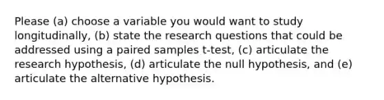 Please (a) choose a variable you would want to study longitudinally, (b) state the research questions that could be addressed using a paired samples t-test, (c) articulate the research hypothesis, (d) articulate the null hypothesis, and (e) articulate the alternative hypothesis.