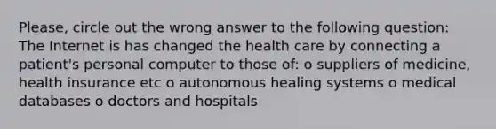 Please, circle out the wrong answer to the following question: The Internet is has changed the health care by connecting a patient's personal computer to those of: o suppliers of medicine, health insurance etc o autonomous healing systems o medical databases o doctors and hospitals