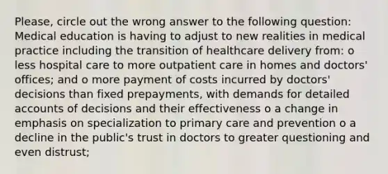 Please, circle out the wrong answer to the following question: Medical education is having to adjust to new realities in medical practice including the transition of healthcare delivery from: o less hospital care to more outpatient care in homes and doctors' offices; and o more payment of costs incurred by doctors' decisions than fixed prepayments, with demands for detailed accounts of decisions and their effectiveness o a change in emphasis on specialization to primary care and prevention o a decline in the public's trust in doctors to greater questioning and even distrust;