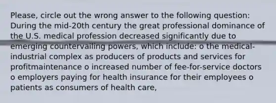 Please, circle out the wrong answer to the following question: During the mid-20th century the great professional dominance of the U.S. medical profession decreased significantly due to emerging countervailing powers, which include: o the medical-industrial complex as producers of products and services for profitmaintenance o increased number of fee-for-service doctors o employers paying for health insurance for their employees o patients as consumers of health care,