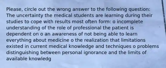 Please, circle out the wrong answer to the following question: The uncertainty the medical students are learning during their studies to cope with results most often form: o incomplete understanding of the role of professional the patient is dependent on o an awareness of not being able to learn everything about medicine o the realization that limitations existed in current medical knowledge and techniques o problems distinguishing between personal ignorance and the limits of available knowledg