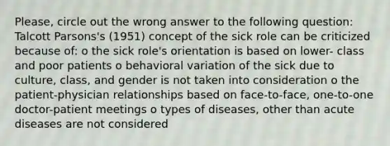 Please, circle out the wrong answer to the following question: Talcott Parsons's (1951) concept of the sick role can be criticized because of: o the sick role's orientation is based on lower- class and poor patients o behavioral variation of the sick due to culture, class, and gender is not taken into consideration o the patient-physician relationships based on face-to-face, one-to-one doctor-patient meetings o types of diseases, other than acute diseases are not considered