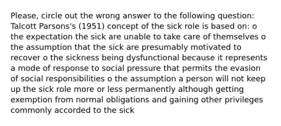 Please, circle out the wrong answer to the following question: Talcott Parsons's (1951) concept of the sick role is based on: o the expectation the sick are unable to take care of themselves o the assumption that the sick are presumably motivated to recover o the sickness being dysfunctional because it represents a mode of response to social pressure that permits the evasion of social responsibilities o the assumption a person will not keep up the sick role more or less permanently although getting exemption from normal obligations and gaining other privileges commonly accorded to the sick