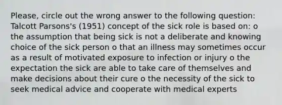 Please, circle out the wrong answer to the following question: Talcott Parsons's (1951) concept of the sick role is based on: o the assumption that being sick is not a deliberate and knowing choice of the sick person o that an illness may sometimes occur as a result of motivated exposure to infection or injury o the expectation the sick are able to take care of themselves and make decisions about their cure o the necessity of the sick to seek medical advice and cooperate with medical experts