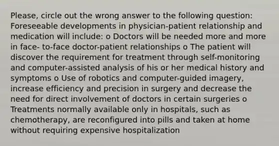 Please, circle out the wrong answer to the following question: Foreseeable developments in physician-patient relationship and medication will include: o Doctors will be needed more and more in face- to-face doctor-patient relationships o The patient will discover the requirement for treatment through self-monitoring and computer-assisted analysis of his or her medical history and symptoms o Use of robotics and computer-guided imagery, increase efficiency and precision in surgery and decrease the need for direct involvement of doctors in certain surgeries o Treatments normally available only in hospitals, such as chemotherapy, are reconfigured into pills and taken at home without requiring expensive hospitalization