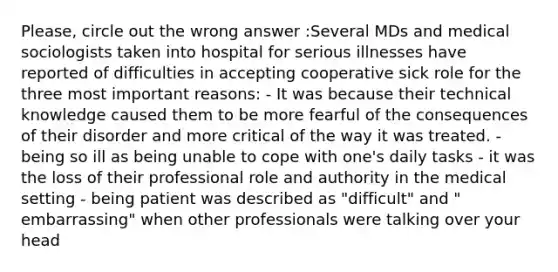 Please, circle out the wrong answer :Several MDs and medical sociologists taken into hospital for serious illnesses have reported of difficulties in accepting cooperative sick role for the three most important reasons: - It was because their technical knowledge caused them to be more fearful of the consequences of their disorder and more critical of the way it was treated. - being so ill as being unable to cope with one's daily tasks - it was the loss of their professional role and authority in the medical setting - being patient was described as "difficult" and " embarrassing" when other professionals were talking over your head