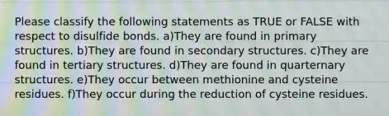 Please classify the following statements as TRUE or FALSE with respect to disulfide bonds. a)They are found in primary structures. b)They are found in secondary structures. c)They are found in tertiary structures. d)They are found in quarternary structures. e)They occur between methionine and cysteine residues. f)They occur during the reduction of cysteine residues.