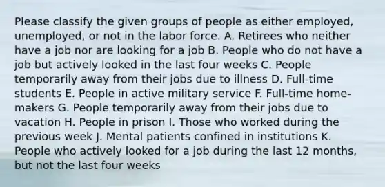 Please classify the given groups of people as either employed, unemployed, or not in the labor force. A. Retirees who neither have a job nor are looking for a job B. People who do not have a job but actively looked in the last four weeks C. People temporarily away from their jobs due to illness D. Full-time students E. People in active military service F. Full-time home-makers G. People temporarily away from their jobs due to vacation H. People in prison I. Those who worked during the previous week J. Mental patients confined in institutions K. People who actively looked for a job during the last 12 months, but not the last four weeks