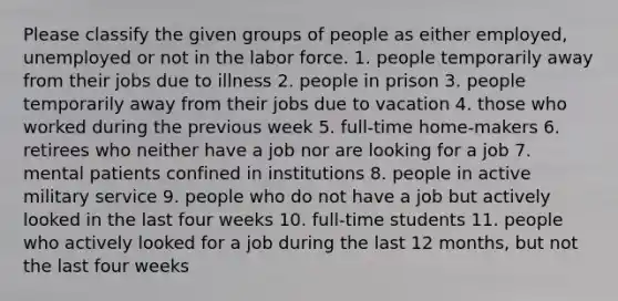 Please classify the given groups of people as either employed, unemployed or not in the labor force. 1. people temporarily away from their jobs due to illness 2. people in prison 3. people temporarily away from their jobs due to vacation 4. those who worked during the previous week 5. full-time home-makers 6. retirees who neither have a job nor are looking for a job 7. mental patients confined in institutions 8. people in active military service 9. people who do not have a job but actively looked in the last four weeks 10. full-time students 11. people who actively looked for a job during the last 12 months, but not the last four weeks