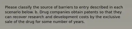 Please classify the source of barriers to entry described in each scenario below. b. Drug companies obtain patents so that they can recover research and development costs by the exclusive sale of the drug for some number of years.