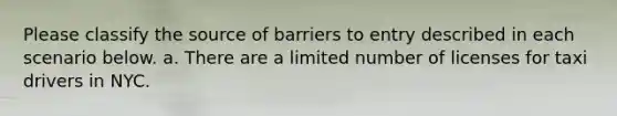 Please classify the source of barriers to entry described in each scenario below. a. There are a limited number of licenses for taxi drivers in NYC.