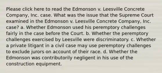 Please click here to read the Edmonson v. Leesville Concrete Company, Inc. case. What was the issue that the Supreme Court examined in the Edmonson v. Leesville Concrete Company, Inc. case? a. Whether Edmonson used his peremptory challenges fairly in the case before the Court. b. Whether the peremptory challenges exercised by Leesville were discriminatory. c. Whether a private litigant in a civil case may use peremptory challenges to exclude jurors on account of their race. d. Whether the Edmonson was contributorily negligent in his use of the construction equipment.