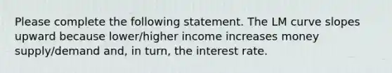 Please complete the following statement. The LM curve slopes upward because lower/higher income increases money supply/demand and, in turn, the interest rate.