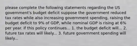 please complete the following statements regarding the US government's budget deficit suppose the government reduced tax rates while also increasing government spending, raising the budget deficit to 9% of GDP, while nominal GDP is rising at 6% per year. if this policy continues... 1. the budget deficit will... 2. future tax rates will likely... 3. future government spending will likely...