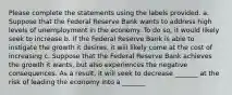 Please complete the statements using the labels provided. a. Suppose that the Federal Reserve Bank wants to address high levels of unemployment in the economy. To do so, it would likely seek to increase b. If the Federal Reserve Bank is able to instigate the growth it desires, it will likely come at the cost of increasing c. Suppose that the Federal Reserve Bank achieves the growth it wants, but also experiences the negative consequences. As a result, it will seek to decrease _______ at the risk of leading the economy into a _______