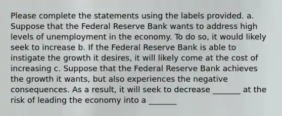 Please complete the statements using the labels provided. a. Suppose that the Federal Reserve Bank wants to address high levels of unemployment in the economy. To do so, it would likely seek to increase b. If the Federal Reserve Bank is able to instigate the growth it desires, it will likely come at the cost of increasing c. Suppose that the Federal Reserve Bank achieves the growth it wants, but also experiences the negative consequences. As a result, it will seek to decrease _______ at the risk of leading the economy into a _______