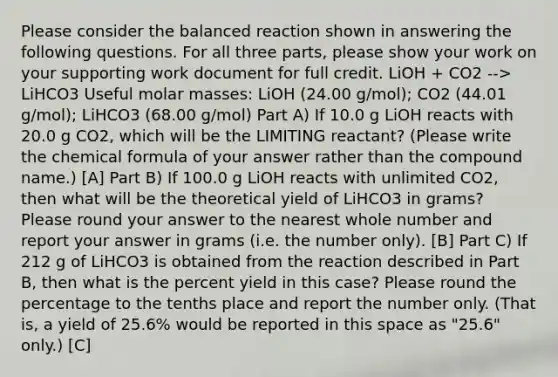 Please consider the balanced reaction shown in answering the following questions. For all three parts, please show your work on your supporting work document for full credit. LiOH + CO2 --> LiHCO3 Useful molar masses: LiOH (24.00 g/mol); CO2 (44.01 g/mol); LiHCO3 (68.00 g/mol) Part A) If 10.0 g LiOH reacts with 20.0 g CO2, which will be the LIMITING reactant? (Please write the chemical formula of your answer rather than the compound name.) [A] Part B) If 100.0 g LiOH reacts with unlimited CO2, then what will be the theoretical yield of LiHCO3 in grams? Please round your answer to the nearest whole number and report your answer in grams (i.e. the number only). [B] Part C) If 212 g of LiHCO3 is obtained from the reaction described in Part B, then what is the percent yield in this case? Please round the percentage to the tenths place and report the number only. (That is, a yield of 25.6% would be reported in this space as "25.6" only.) [C]