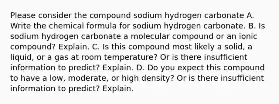 Please consider the compound sodium hydrogen carbonate A. Write the chemical formula for sodium hydrogen carbonate. B. Is sodium hydrogen carbonate a molecular compound or an ionic compound? Explain. C. Is this compound most likely a solid, a liquid, or a gas at room temperature? Or is there insufficient information to predict? Explain. D. Do you expect this compound to have a low, moderate, or high density? Or is there insufficient information to predict? Explain.