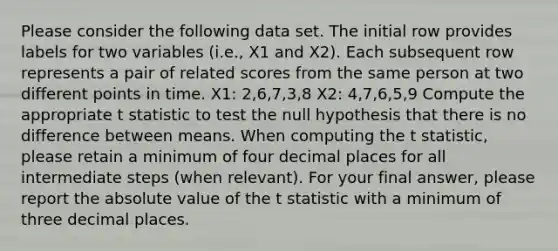 Please consider the following data set. The initial row provides labels for two variables (i.e., X1 and X2). Each subsequent row represents a pair of related scores from the same person at two different points in time. X1: 2,6,7,3,8 X2: 4,7,6,5,9 Compute the appropriate t statistic to test the null hypothesis that there is no difference between means. When computing the t statistic, please retain a minimum of four decimal places for all intermediate steps (when relevant). For your final answer, please report the absolute value of the t statistic with a minimum of three decimal places.