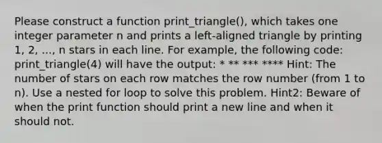 Please construct a function print_triangle(), which takes one integer parameter n and prints a left-aligned triangle by printing 1, 2, ..., n stars in each line. For example, the following code: print_triangle(4) will have the output: * ** *** **** Hint: The number of stars on each row matches the row number (from 1 to n). Use a nested for loop to solve this problem. Hint2: Beware of when the print function should print a new line and when it should not.