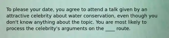 To please your date, you agree to attend a talk given by an attractive celebrity about water conservation, even though you don't know anything about the topic. You are most likely to process the celebrity's arguments on the ____ route.