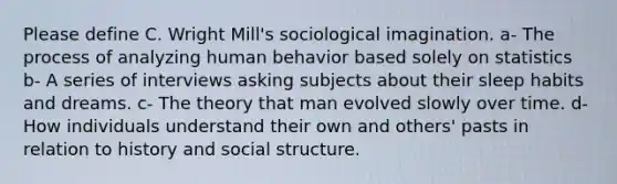 Please define C. Wright Mill's sociological imagination. a- The process of analyzing human behavior based solely on statistics b- A series of interviews asking subjects about their sleep habits and dreams. c- The theory that man evolved slowly over time. d- How individuals understand their own and others' pasts in relation to history and social structure.