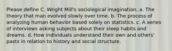 Please define C. Wright Mill's sociological imagination. a. The theory that man evolved slowly over time. b. The process of analyzing human behavior based solely on statistics. c. A series of interviews asking subjects about their sleep habits and dreams. d. How individuals understand their own and others' pasts in relation to history and social structure.