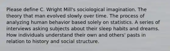 Please define C. Wright Mill's sociological imagination. The theory that man evolved slowly over time. The process of analyzing human behavior based solely on statistics. A series of interviews asking subjects about their sleep habits and dreams. How individuals understand their own and others' pasts in relation to history and social structure.