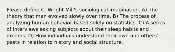 Please define C. Wright Mill's sociological imagination. A) The theory that man evolved slowly over time. B) The process of analyzing human behavior based solely on statistics. C) A series of interviews asking subjects about their sleep habits and dreams. D) How individuals understand their own and others' pasts in relation to history and social structure.