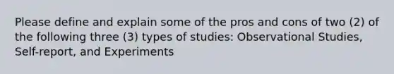 Please define and explain some of the pros and cons of two (2) of the following three (3) types of studies: Observational Studies, Self-report, and Experiments