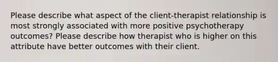 Please describe what aspect of the client-therapist relationship is most strongly associated with more positive psychotherapy outcomes? Please describe how therapist who is higher on this attribute have better outcomes with their client.