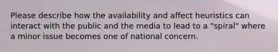 Please describe how the availability and affect heuristics can interact with the public and the media to lead to a "spiral" where a minor issue becomes one of national concern.