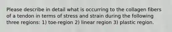 Please describe in detail what is occurring to the collagen fibers of a tendon in terms of stress and strain during the following three regions: 1) toe-region 2) linear region 3) plastic region.