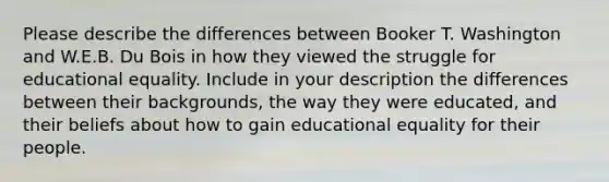 Please describe the differences between Booker T. Washington and W.E.B. Du Bois in how they viewed the struggle for educational equality. Include in your description the differences between their backgrounds, the way they were educated, and their beliefs about how to gain educational equality for their people.