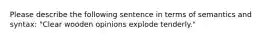 Please describe the following sentence in terms of semantics and syntax: "Clear wooden opinions explode tenderly."