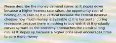 Please describe the money demand curve. a) It slopes down because a higher interest rate raises the opportunity cost of holding on to cash b) It is vertical because the Federal Reserve chooses how much money is available c) It is horizontal during recessions because there is nothing to buy with it d) It gradually curves upward as the economy approaches the classical long run. e) It slopes up because a higher price level encourages firms to earn more money