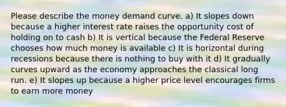 Please describe the money demand curve. a) It slopes down because a higher interest rate raises the opportunity cost of holding on to cash b) It is vertical because the Federal Reserve chooses how much money is available c) It is horizontal during recessions because there is nothing to buy with it d) It gradually curves upward as the economy approaches the classical long run. e) It slopes up because a higher price level encourages firms to earn more money